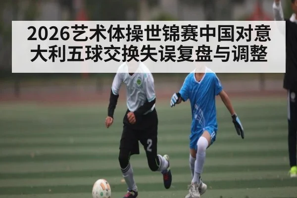 2026艺术体操世锦赛中国对意大利五球交换失误复盘与调整